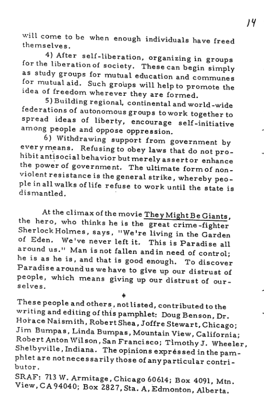 Al  will come to be when enough individuals have freed themselves.  4) After sell-liberation, organizing in groups for the liberation of society. These can begin simply s study groups for mutual education and communes for mutualaid. Such groups will help to promote the idea of freedom wherever they are formed,  5) Building regional, continental and world -wide federations of autonomous groups towork together to spread ideas of liberty, encourage self-initiative among people and oppose oppression.  6) Withdrawing support from government by everymeans. Refusingto obey laws that do not pro- hibitantisocial behavior but merely assertor enhance the power of government. The ultimate form of non. violent resistance is the general strike, whereby peo- pleinallwalks of life refuse to work until the state is dismantled.  At the climax of the movie They Might Be Giant:  the hero, who thinks he is the great crime -fighter Sherlock Holmes, says, "We’re living in the Garden of Eden. We’ve never leftit. This is Paradise all around us."! Man isnot fallen andin need of control; he is as he is, and that is good enough. To discover Paradisearound us we have to give up our distrust of people, which means giving up our distrust of our- selves.  . Thesepeople and others, not listed, contributed to the writing and editing of this pamphlet: Doug Benson, Dr. Hoface Naismith, Robert Shea, Joffre Stewart, Chicago; Jim Bumpas, Linda Bumpas, Mountain View, California; Robert Anton Wilson, San Francisco; Timothy J. Wheeler, Shelbyville, Indiana. The opinions expréssed in the pam.- phletare notnecessarily those of any particular contri- butor.  SRAF: 713 W. Armitage, Chicago 60614; Box 4091, Mtn, View, CA94040; Box 2827, Sta. A, Edmonton, Alberta.  